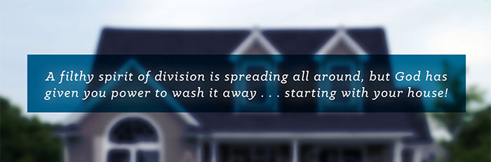 A filthy spirit of division is spreading all around, but God has given you power to wash it away... starting with your house!